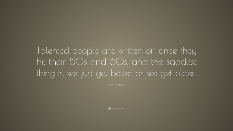 Kim Cattrall Quote: “Talented people are written off once they hit their 50s and 60s, and the saddest thing is, we just get better as we get older.”