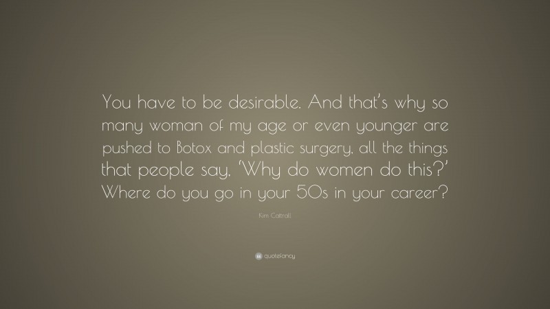 Kim Cattrall Quote: “You have to be desirable. And that’s why so many woman of my age or even younger are pushed to Botox and plastic surgery, all the things that people say, ‘Why do women do this?’ Where do you go in your 50s in your career?”