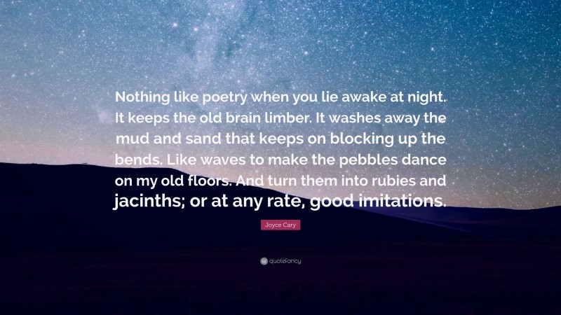 Joyce Cary Quote: “Nothing like poetry when you lie awake at night. It keeps the old brain limber. It washes away the mud and sand that keeps on blocking up the bends. Like waves to make the pebbles dance on my old floors. And turn them into rubies and jacinths; or at any rate, good imitations.”