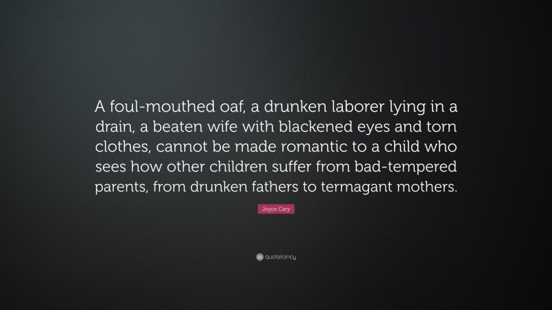 Joyce Cary Quote: “A foul-mouthed oaf, a drunken laborer lying in a drain, a beaten wife with blackened eyes and torn clothes, cannot be made romantic to a child who sees how other children suffer from bad-tempered parents, from drunken fathers to termagant mothers.”