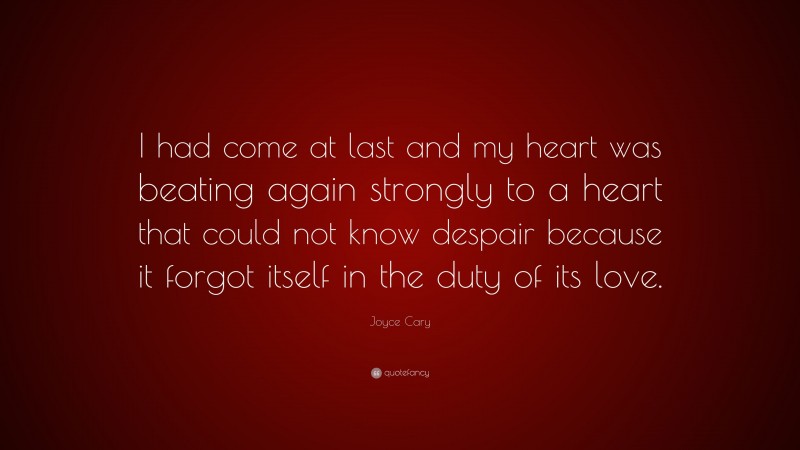 Joyce Cary Quote: “I had come at last and my heart was beating again strongly to a heart that could not know despair because it forgot itself in the duty of its love.”