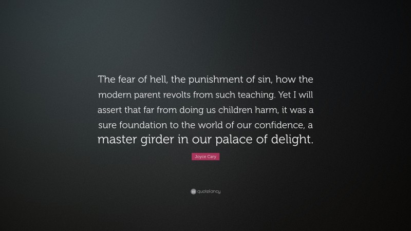 Joyce Cary Quote: “The fear of hell, the punishment of sin, how the modern parent revolts from such teaching. Yet I will assert that far from doing us children harm, it was a sure foundation to the world of our confidence, a master girder in our palace of delight.”
