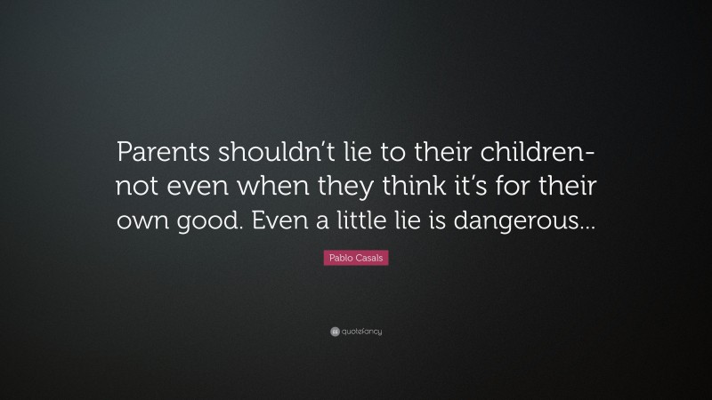Pablo Casals Quote: “Parents shouldn’t lie to their children-not even when they think it’s for their own good. Even a little lie is dangerous...”