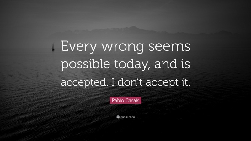Pablo Casals Quote: “Every wrong seems possible today, and is accepted. I don’t accept it.”