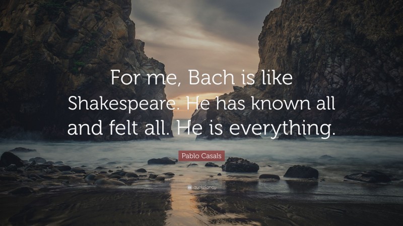 Pablo Casals Quote: “For me, Bach is like Shakespeare. He has known all and felt all. He is everything.”