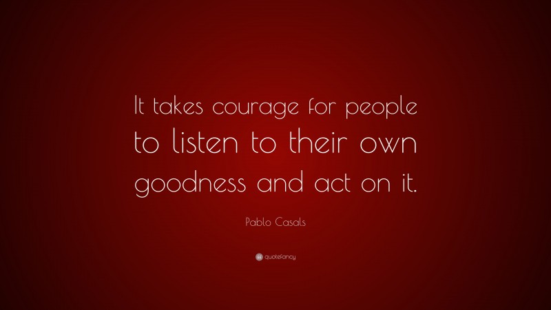 Pablo Casals Quote: “It takes courage for people to listen to their own goodness and act on it.”