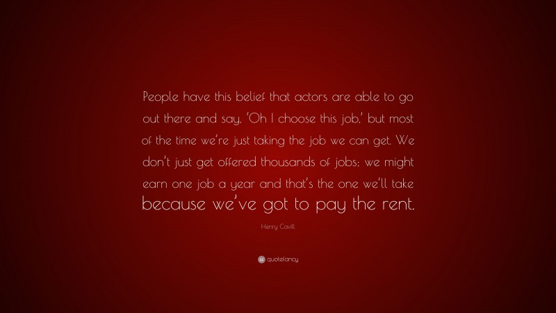 Henry Cavill Quote: “People have this belief that actors are able to go out there and say, ‘Oh I choose this job,’ but most of the time we’re just taking the job we can get. We don’t just get offered thousands of jobs; we might earn one job a year and that’s the one we’ll take because we’ve got to pay the rent.”