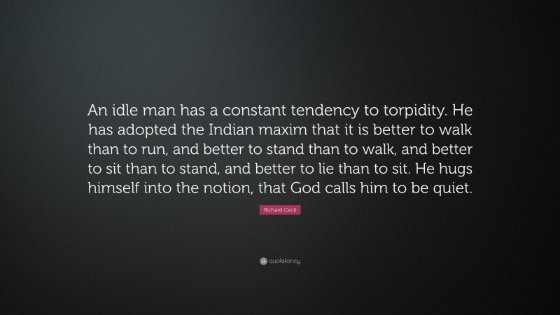 Richard Cecil Quote: “An idle man has a constant tendency to torpidity. He has adopted the Indian maxim that it is better to walk than to run, and better to stand than to walk, and better to sit than to stand, and better to lie than to sit. He hugs himself into the notion, that God calls him to be quiet.”