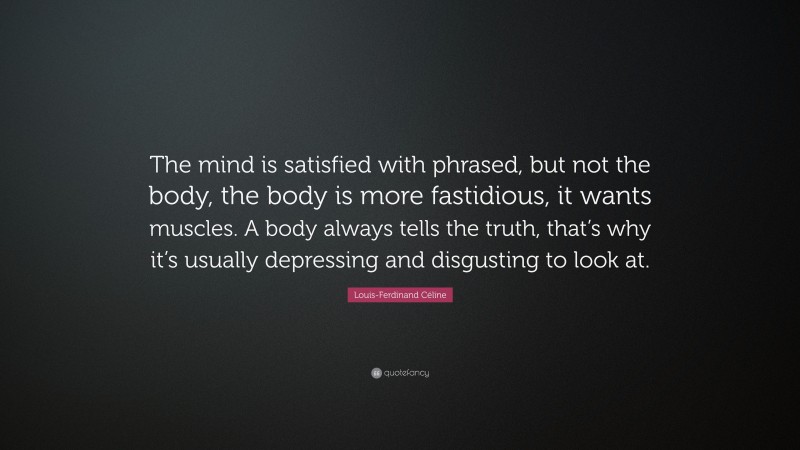 Louis-Ferdinand Céline Quote: “The mind is satisfied with phrased, but not the body, the body is more fastidious, it wants muscles. A body always tells the truth, that’s why it’s usually depressing and disgusting to look at.”