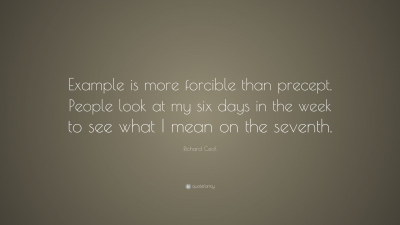Richard Cecil Quote: “Example is more forcible than precept. People look at my six days in the week to see what I mean on the seventh.”