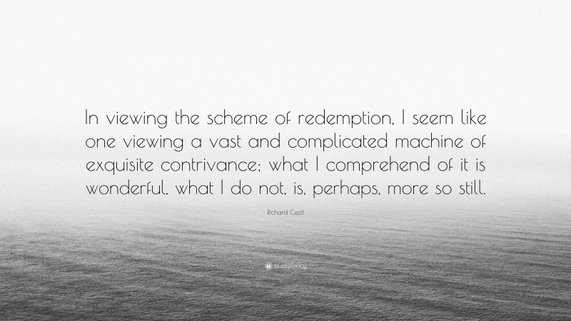 Richard Cecil Quote: “In viewing the scheme of redemption, I seem like one viewing a vast and complicated machine of exquisite contrivance; what I comprehend of it is wonderful, what I do not, is, perhaps, more so still.”