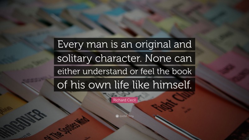 Richard Cecil Quote: “Every man is an original and solitary character. None can either understand or feel the book of his own life like himself.”