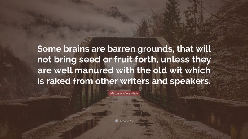 Margaret Cavendish Quote: “Some brains are barren grounds, that will not bring seed or fruit forth, unless they are well manured with the old wit which is raked from other writers and speakers.”