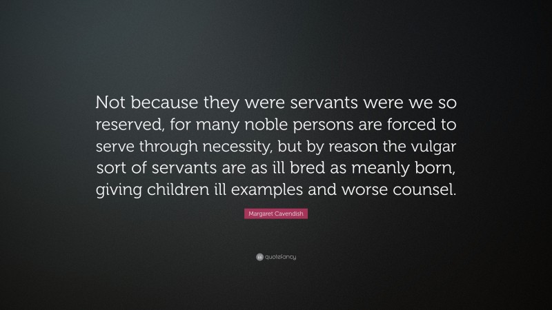Margaret Cavendish Quote: “Not because they were servants were we so reserved, for many noble persons are forced to serve through necessity, but by reason the vulgar sort of servants are as ill bred as meanly born, giving children ill examples and worse counsel.”