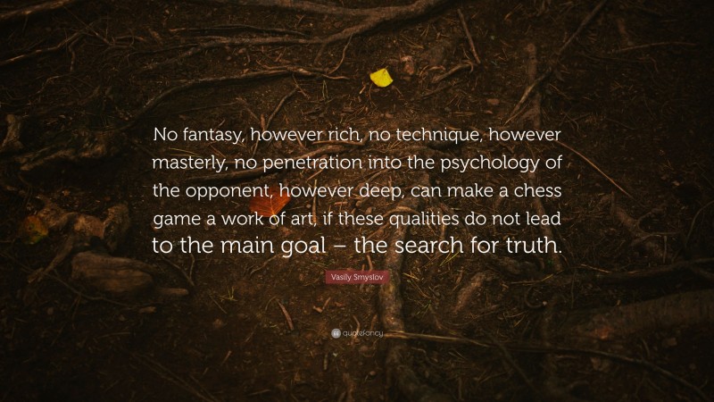 Vasily Smyslov Quote: “No fantasy, however rich, no technique, however masterly, no penetration into the psychology of the opponent, however deep, can make a chess game a work of art, if these qualities do not lead to the main goal – the search for truth.”