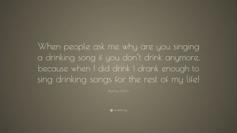 Brantley Gilbert Quote: “When people ask me why are you singing a drinking song if you don’t drink anymore, because when I did drink I drank enough to sing drinking songs for the rest of my life!”