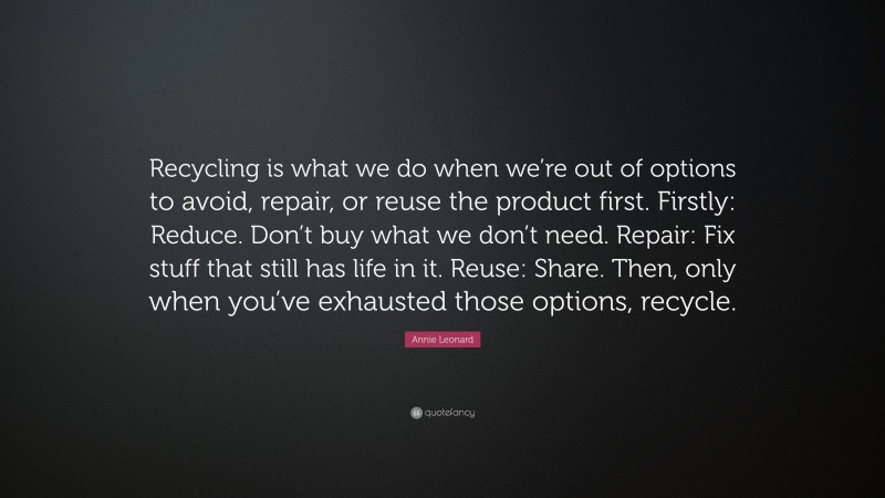 Annie Leonard Quote: “Recycling is what we do when we’re out of options to avoid, repair, or reuse the product first. Firstly: Reduce. Don’t buy what we don’t need. Repair: Fix stuff that still has life in it. Reuse: Share. Then, only when you’ve exhausted those options, recycle.”