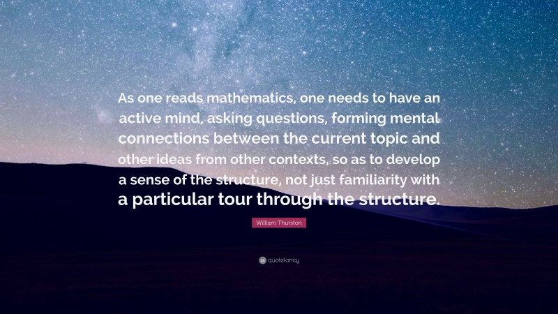 William Thurston Quote: “As one reads mathematics, one needs to have an active mind, asking questions, forming mental connections between the current topic and other ideas from other contexts, so as to develop a sense of the structure, not just familiarity with a particular tour through the structure.”