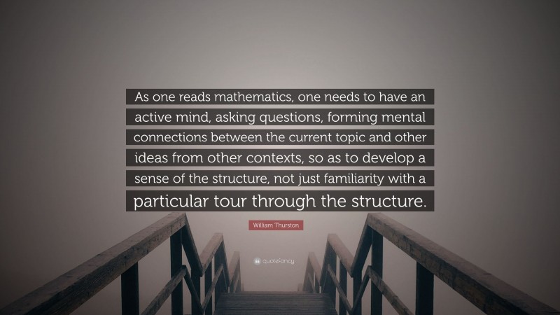 William Thurston Quote: “As one reads mathematics, one needs to have an active mind, asking questions, forming mental connections between the current topic and other ideas from other contexts, so as to develop a sense of the structure, not just familiarity with a particular tour through the structure.”