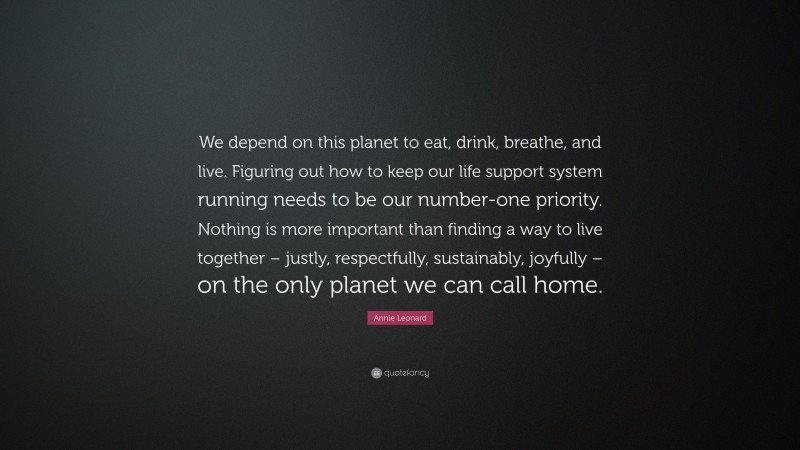 Annie Leonard Quote: “We depend on this planet to eat, drink, breathe, and live. Figuring out how to keep our life support system running needs to be our number-one priority. Nothing is more important than finding a way to live together – justly, respectfully, sustainably, joyfully – on the only planet we can call home.”
