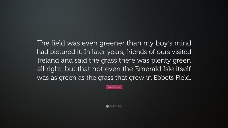 Duke Snider Quote: “The field was even greener than my boy’s mind had pictured it. In later years, friends of ours visited Ireland and said the grass there was plenty green all right, but that not even the Emerald Isle itself was as green as the grass that grew in Ebbets Field.”