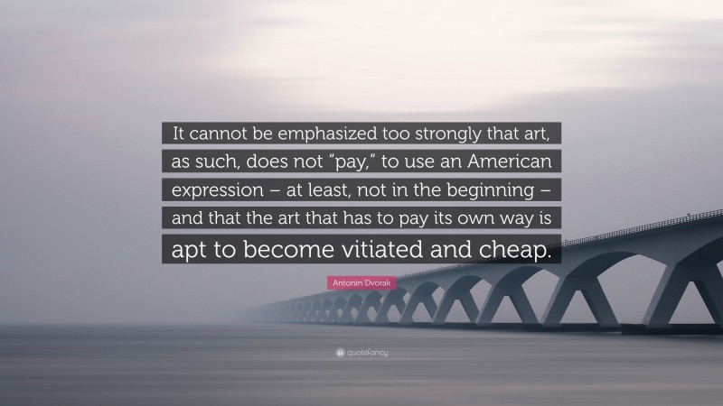 Antonin Dvorak Quote: “It cannot be emphasized too strongly that art, as such, does not “pay,” to use an American expression – at least, not in the beginning – and that the art that has to pay its own way is apt to become vitiated and cheap.”