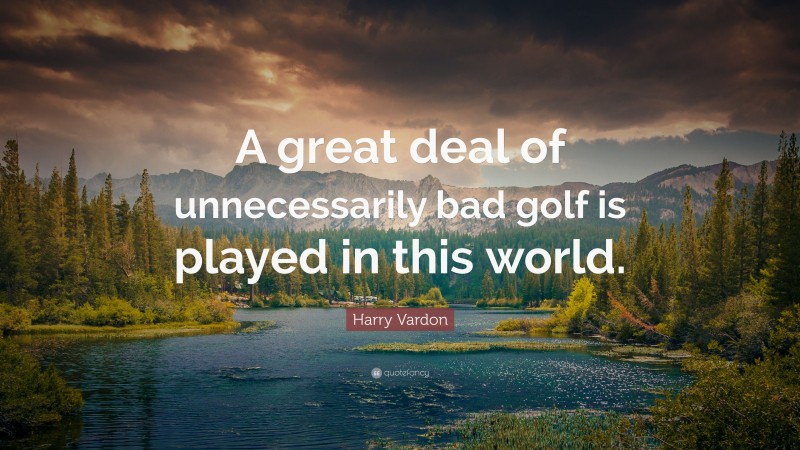 Harry Vardon Quote: “A great deal of unnecessarily bad golf is played in this world.”