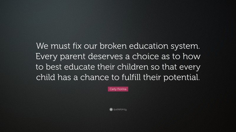 Carly Fiorina Quote: “We must fix our broken education system. Every parent deserves a choice as to how to best educate their children so that every child has a chance to fulfill their potential.”