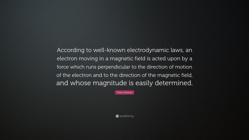 Pieter Zeeman Quote: “According to well-known electrodynamic laws, an electron moving in a magnetic field is acted upon by a force which runs perpendicular to the direction of motion of the electron and to the direction of the magnetic field, and whose magnitude is easily determined.”