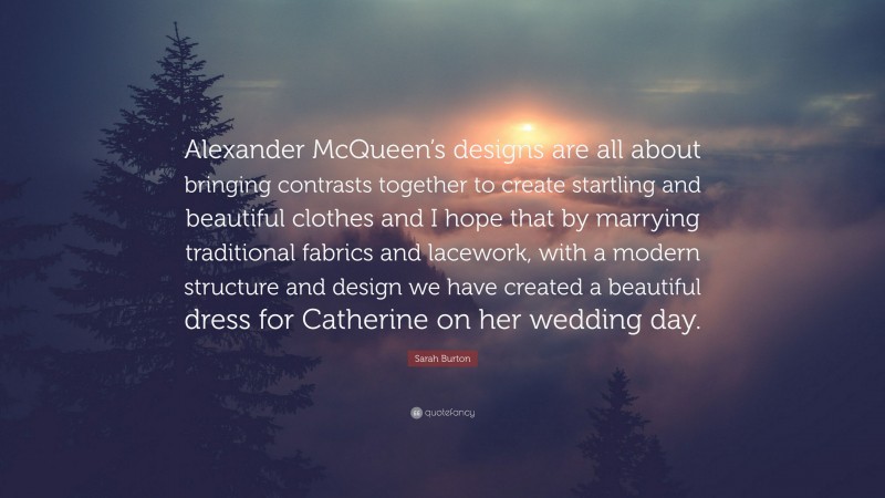 Sarah Burton Quote: “Alexander McQueen’s designs are all about bringing contrasts together to create startling and beautiful clothes and I hope that by marrying traditional fabrics and lacework, with a modern structure and design we have created a beautiful dress for Catherine on her wedding day.”