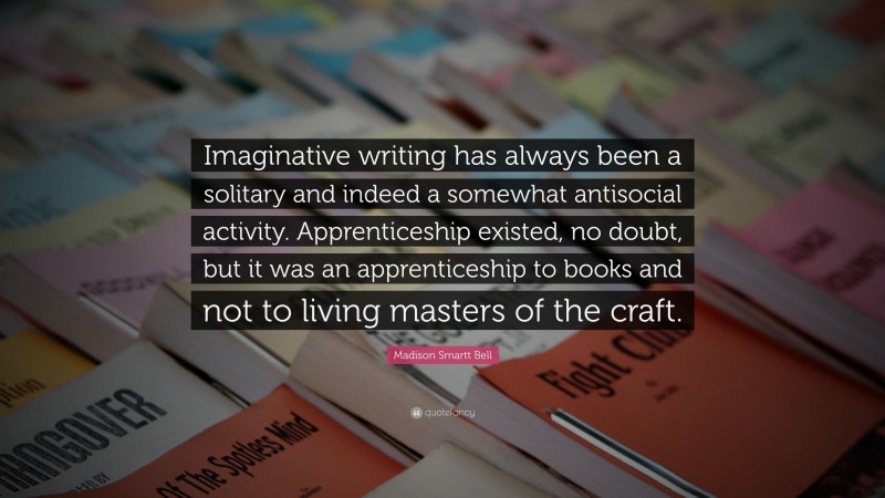 Madison Smartt Bell Quote: “Imaginative writing has always been a solitary and indeed a somewhat antisocial activity. Apprenticeship existed, no doubt, but it was an apprenticeship to books and not to living masters of the craft.”