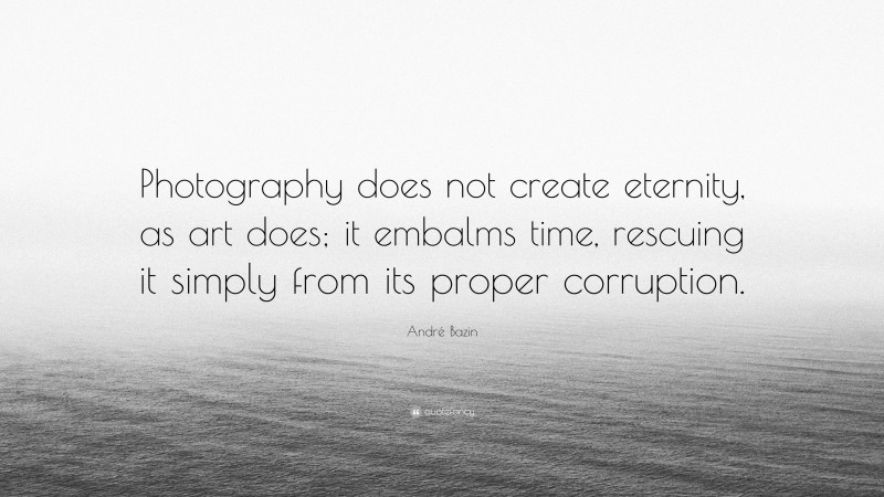 André Bazin Quote: “Photography does not create eternity, as art does; it embalms time, rescuing it simply from its proper corruption.”