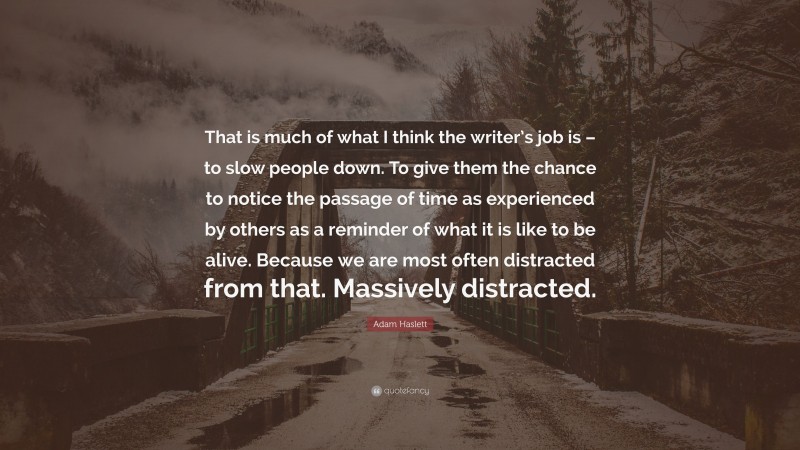 Adam Haslett Quote: “That is much of what I think the writer’s job is – to slow people down. To give them the chance to notice the passage of time as experienced by others as a reminder of what it is like to be alive. Because we are most often distracted from that. Massively distracted.”