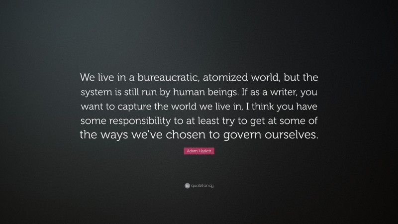 Adam Haslett Quote: “We live in a bureaucratic, atomized world, but the system is still run by human beings. If as a writer, you want to capture the world we live in, I think you have some responsibility to at least try to get at some of the ways we’ve chosen to govern ourselves.”