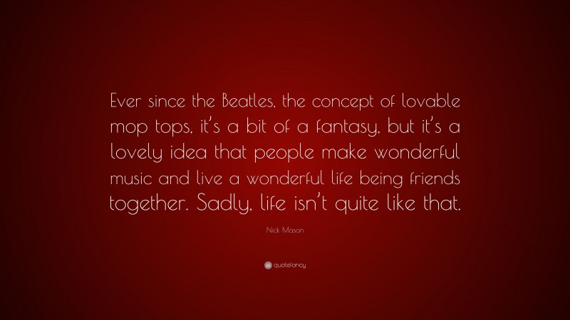 Nick Mason Quote: “Ever since the Beatles, the concept of lovable mop tops, it’s a bit of a fantasy, but it’s a lovely idea that people make wonderful music and live a wonderful life being friends together. Sadly, life isn’t quite like that.”