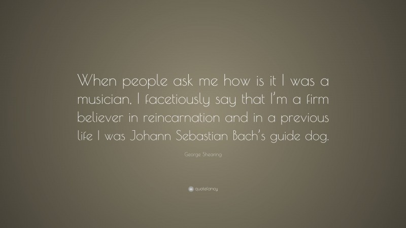 George Shearing Quote: “When people ask me how is it I was a musician, I facetiously say that I’m a firm believer in reincarnation and in a previous life I was Johann Sebastian Bach’s guide dog.”