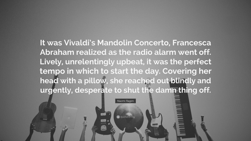 Naomi Ragen Quote: “It was Vivaldi’s Mandolin Concerto, Francesca Abraham realized as the radio alarm went off. Lively, unrelentingly upbeat, it was the perfect tempo in which to start the day. Covering her head with a pillow, she reached out blindly and urgently, desperate to shut the damn thing off.”