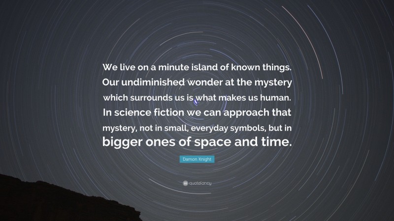Damon Knight Quote: “We live on a minute island of known things. Our undiminished wonder at the mystery which surrounds us is what makes us human. In science fiction we can approach that mystery, not in small, everyday symbols, but in bigger ones of space and time.”