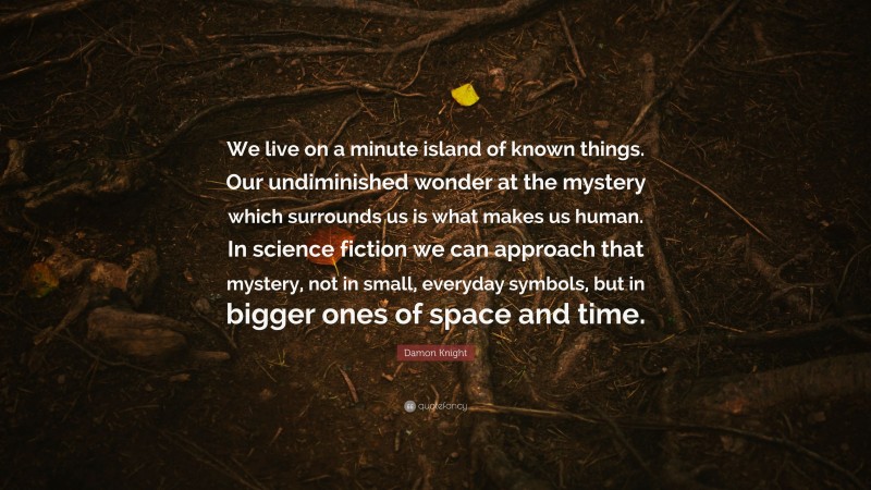 Damon Knight Quote: “We live on a minute island of known things. Our undiminished wonder at the mystery which surrounds us is what makes us human. In science fiction we can approach that mystery, not in small, everyday symbols, but in bigger ones of space and time.”