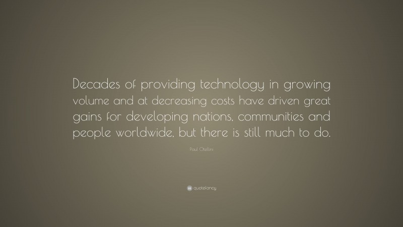 Paul Otellini Quote: “Decades of providing technology in growing volume and at decreasing costs have driven great gains for developing nations, communities and people worldwide, but there is still much to do.”