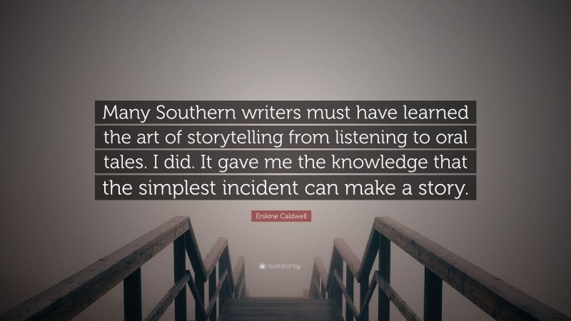 Erskine Caldwell Quote: “Many Southern writers must have learned the art of storytelling from listening to oral tales. I did. It gave me the knowledge that the simplest incident can make a story.”