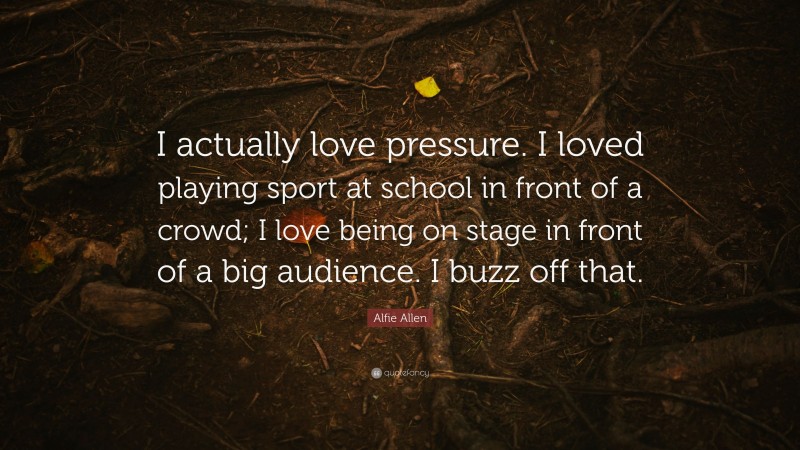 Alfie Allen Quote: “I actually love pressure. I loved playing sport at school in front of a crowd; I love being on stage in front of a big audience. I buzz off that.”