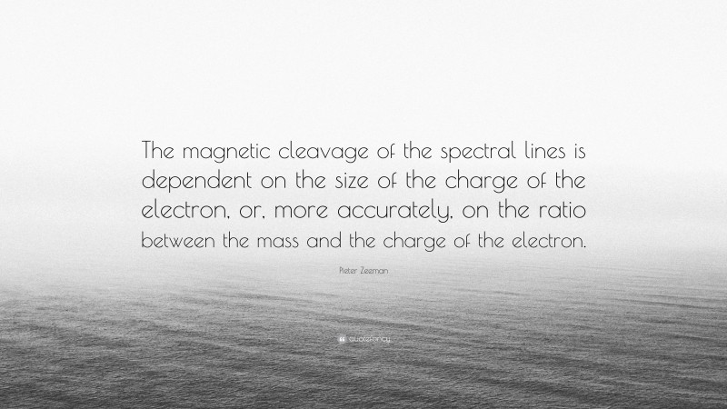 Pieter Zeeman Quote: “The magnetic cleavage of the spectral lines is dependent on the size of the charge of the electron, or, more accurately, on the ratio between the mass and the charge of the electron.”