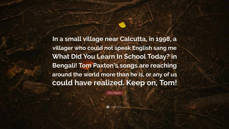 Tom Paxton Quote: “In a small village near Calcutta, in 1998, a villager who could not speak English sang me What Did You Learn In School Today? in Bengali! Tom Paxton’s songs are reaching around the world more than he is, or any of us could have realized. Keep on, Tom!”