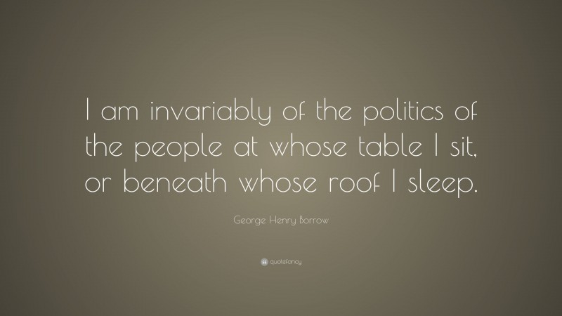 George Henry Borrow Quote: “I am invariably of the politics of the people at whose table I sit, or beneath whose roof I sleep.”