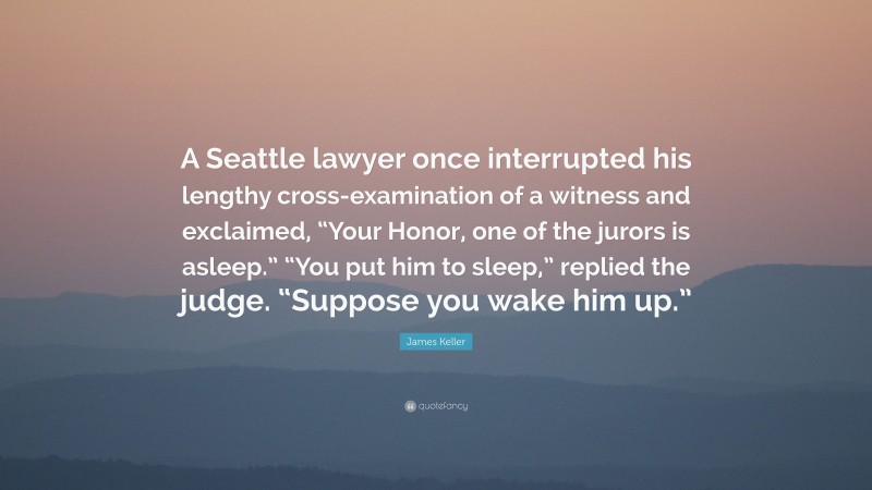 James Keller Quote: “A Seattle lawyer once interrupted his lengthy cross-examination of a witness and exclaimed, “Your Honor, one of the jurors is asleep.” “You put him to sleep,” replied the judge. “Suppose you wake him up.””