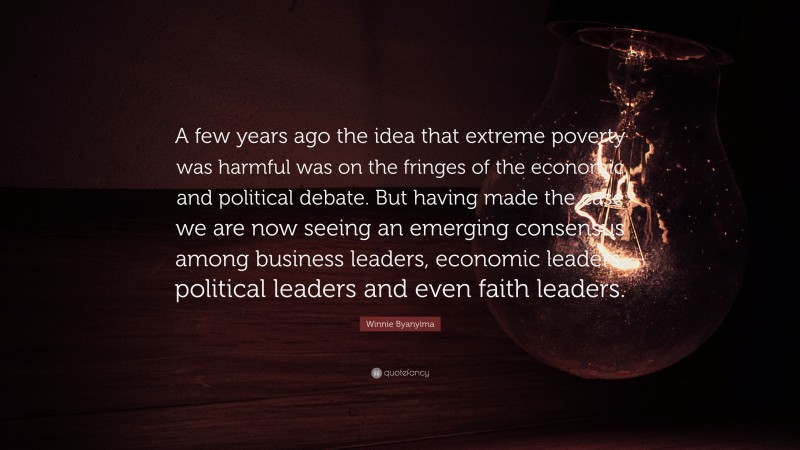 Winnie Byanyima Quote: “A few years ago the idea that extreme poverty was harmful was on the fringes of the economic and political debate. But having made the case we are now seeing an emerging consensus among business leaders, economic leaders, political leaders and even faith leaders.”
