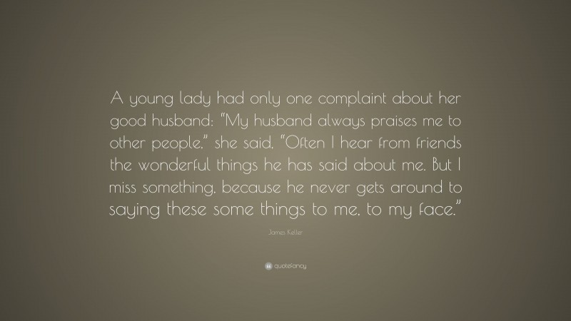 James Keller Quote: “A young lady had only one complaint about her good husband: “My husband always praises me to other people,” she said, “Often I hear from friends the wonderful things he has said about me. But I miss something, because he never gets around to saying these some things to me, to my face.””