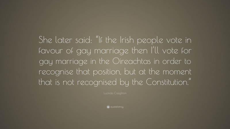 Lucinda Creighton Quote: “She later said: “If the Irish people vote in favour of gay marriage then I’ll vote for gay marriage in the Oireachtas in order to recognise that position, but at the moment that is not recognised by the Constitution.””