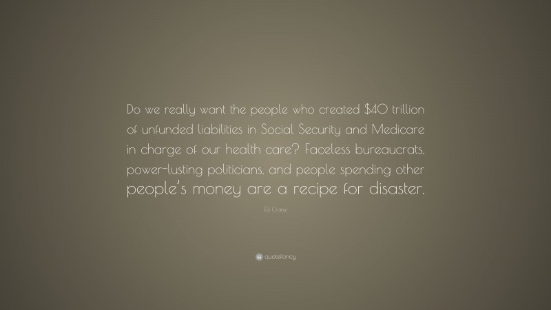 Ed Crane Quote: “Do we really want the people who created $40 trillion of unfunded liabilities in Social Security and Medicare in charge of our health care? Faceless bureaucrats, power-lusting politicians, and people spending other people’s money are a recipe for disaster.”